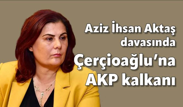 Aziz İhsan Aktaş davasında Çerçioğlu’na AKP kalkanı