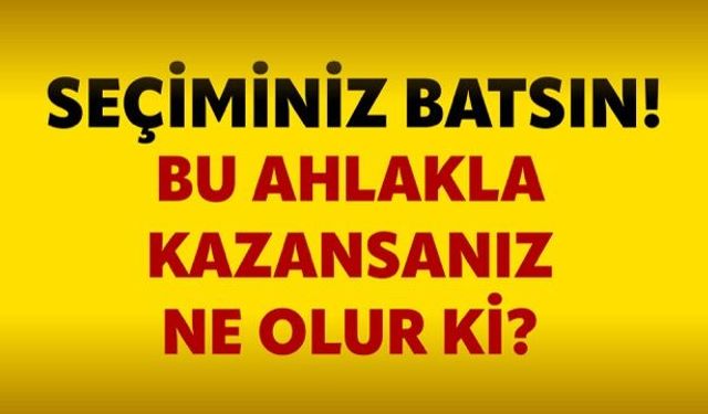 Seçiminiz batsın! Bu ahlakla kazansanız ne olur ki?
