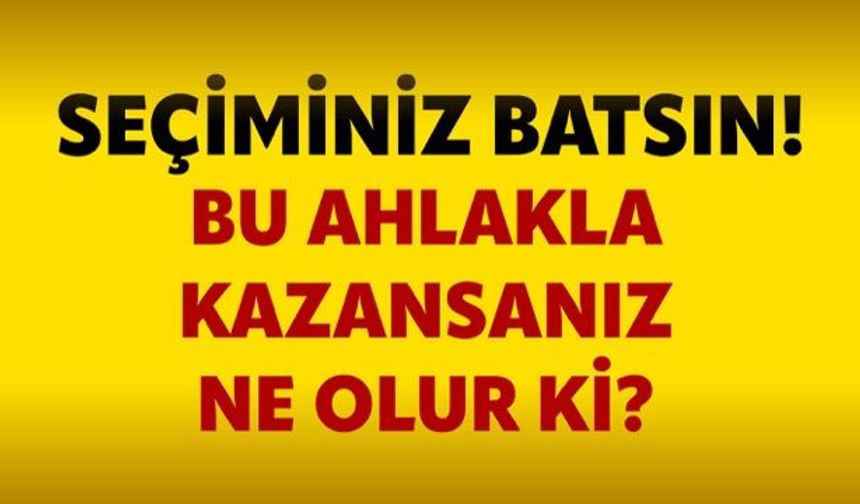 Seçiminiz batsın! Bu ahlakla kazansanız ne olur ki?
